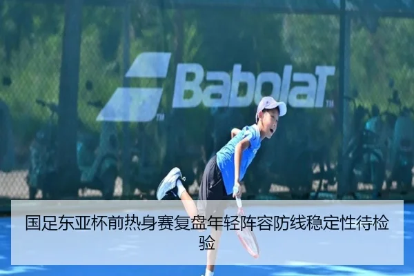国足东亚杯前热身赛复盘年轻阵容防线稳定性待检验